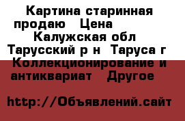 Картина старинная продаю › Цена ­ 20 000 - Калужская обл., Тарусский р-н, Таруса г. Коллекционирование и антиквариат » Другое   